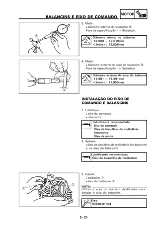 MOTOR
5 - 21
BALANCINS E EIXO DE COMANDO
3. Medir:
• diâmetro interno do balancim a
Fora de especificação --> Substituir.
Diâmetro interno do balancim
12,000 ~ 12,018mm
<limite>: 12,036mm
4. Medir:
• diâmetro externo do eixo do balancim a
Fora de especificação --> Substituir.
Diâmetro externo do eixo do balancim
11,981 ~ 11,991mm
<limite>: 11,955mm
INSTALAÇÃO DO EIXO DE
COMANDO E BALANCINS
1. Lubrifique:
• eixo de comando
• rolamento
Lubrificante recomendado
Eixo de comando
Óleo de bissulfeto de molibdênio
Rolamento
Óleo de motor
2. Aplique:
• óleo de bissulfeto de molibdênio (no balancim
e no eixo do balancim)
Lubrificante recomendado
Óleo de bissulfeto de molibdênio
3. Instale:
• balancim 1
• eixo do balancim 2
Utilize o eixo do martelo deslizante para
instalar o eixo do balancim.
NOTA:
Eixo
90890-01084
a
a
1
2
 