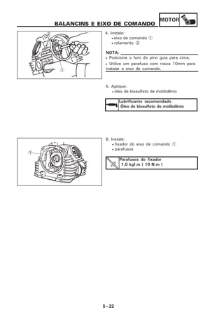 MOTOR
5 - 22
1
BALANCINS E EIXO DE COMANDO
4. Instale:
• eixo de comando 1
• rolamento 2
5. Aplique:
• óleo de bissulfeto de molibdênio
Lubrificante recomendado
Óleo de bissulfeto de molibdênio
6. Instale:
• fixador do eixo de comando 1
• parafusos
Parafusos do fixador
1,0 kgf.m ( 10 N.m )
1
2
• Posicione o furo do pino guia para cima.
• Utilize um parafuso com rosca 10mm para
instalar o eixo de comando.
NOTA:
 