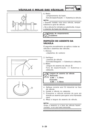 MOTOR
5 - 28
VÁLVULAS E MOLAS DAS VÁLVULAS
6. Medir:
• empenamento da haste
Fora de especificação --> Substitua a válvula.
• Quando instalar uma nova válvula, sempre
substitua a guia da válvula.
• Se a válvula for retirada ou substituída, troque
o retentor da haste da válvula.
NOTA:
Limite de empenamento
0,030mm
INSPEÇÃO DO ASSENTO DA
VÁLVULA
O seguinte procedimento se aplica a todas as
válvulas e assentos das válvulas.
1. Elimine:
• depósitos de carbono
2. Verifique:
• assento da válvula
Corrosão/Desgaste --> Substitua o cabeçote.
3. Medir:
• largura do assento da válvula a
Fora de especificação --> Substitua o
cabeçote.
Largura do assento da válvula
Admissão
0,90 ~ 1,10mm
Exaustão
0,90 ~ 1,10mm
a. Aplique corante azul b industrial na face
da válvula.
b. Instale a válvula no cabeçote.
c. Pressione a válvula através da guia em
direção ao assento para gerar uma impressão
clara.
d. Meça a largura do assento da válvula.
a
b
Onde o assento e a face da válvula fazem
contato, a cor azul será removida.
NOTA:
 