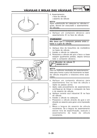 MOTOR
5 - 29
VÁLVULAS E MOLAS DAS VÁLVULAS
4. Assentamento:
• face da válvula
• assento da válvula
Após substituição do cabeçote ou válvulas e
guias, deverá ser executado o assentamento
de válvulas.
NOTA:
a. Aplique um composto abrasivo para
assentamento a na face da válvula.
b. Aplique óleo de bissulfeto de molibdênio
na haste da válvula.
c. Instale a válvula no cabeçote.
d. Rotacione a válvula até que a face e a base
estejam igualmente polidas, depois remova
todo o composto abrasivo.
e. Aplique um composto abrasivo para
assentamento fino na face da válvula e
repita os passos acima.
f. Após cada procedimento de assentamento
certifique-se de limpar o composto da face
e do assento da válvula.
g. Aplique corante azul industrial a na face
da válvula.
h. Instale a válvula no cabeçote.
i. Pressione a válvula através da guia e em
direção ao assento para gerar uma impressão
clara.
j. Meça a largura do assento da válvula
novamente. Se a largura do assentamento
estiver fora de especificação, execute o
assentamento da base da válvula
novamente.
Não deixe que o composto penetre entre a
haste e a guia da válvula.
CUIDADO:
Brunidor de válvula 11111
90890-04101
a
1
a
Para os melhores resultados de assentamento,
bata para frente e para trás levemente na base
da válvula enquanto a rotaciona entre suas
mãos.
NOTA:
 