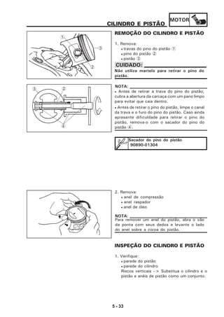 MOTOR
5 - 33
CILINDRO E PISTÃO
REMOÇÃO DO CILINDRO E PISTÃO
1. Remova:
• travas do pino do pistão 1
• pino do pistão 2
• pistão 3
• Antes de retirar a trava do pino do pistão,
cubra a abertura da carcaça com um pano limpo
para evitar que caia dentro.
• Antes de retirar o pino do pistão, limpe o canal
da trava e o furo do pino do pistão. Caso ainda
apresente dificuldade para retirar o pino do
pistão, remova-o com o sacador do pino do
pistão 4.
NOTA:
Sacador do pino do pistão
90890-01304
2. Remova:
• anel de compressão
• anel raspador
• anel de óleo
Para remover um anel do pistão, abra o vão
da ponta com seus dedos e levante o lado
do anel sobre a coroa do pistão.
NOTA:
INSPEÇÃO DO CILINDRO E PISTÃO
1. Verifique:
• parede do pistão
• parede do cilindro
Riscos verticais --> Substitua o cilindro e o
pistão e anéis de pistão como um conjunto.
2
3
1
4
23
Não utilize martelo para retirar o pino do
pistão.
CUIDADO:
 