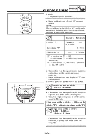 MOTOR
5 - 34
CILINDRO E PISTÃO
2. Medir:
• folga entre pistão e cilindro
a. Meça o diâmetro do cilindro “C” com um
súbito.
b. Caso esteja fora da especificação, substitua
o cilindro, o pistão e anéis como um
conjunto.
c. Meça o diâmetro da saia do pistão “P” com
o micrômetro.
a 5mm a partir da borda inferior do pistão.
d. Caso esteja fora da especificação, substitua
o pistão e os anéis como um conjunto.
e. Calcule a folga entre pistão e cilindro com a
seguinte fórmula:
f. Caso esteja fora da especificação, substitua
o cilindro, o pistão e os anéis como um
conjunto.
Diâmetro Tolerância
Cilindro “C” 74,000 ~
74,100mm
-----
Conicidade “T” ----- 0,10mm
Ovalização “R” ----- 0,010mm
“C” = máximo de D1 ~ D6
“T” = (máximo de D1 ou D2) - (máximo de
D5 ou D6)
“R” = (máximo de D1, D3 ou D5) - (mínimo
de D2, D4 ou D6)
Diâmetro da saia do pistão
73,983 ~ 73,998mm
Folga entre pistão e cilindro = (diâmetro do
cilindro “C”) - (diâmetro da saia do pistão “P”)
Folga entre pistão e cilindro
0,010 ~ 0,025mm
<limite>: 0,15mm
Meça o diâmetro do cilindro “C” verificando
as medidas de lado a lado e de trás para frente.
Encontre a média das medições.
NOTA:
P
a
 
