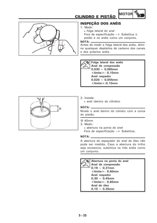 MOTOR
5 - 35
CILINDRO E PISTÃO
INSPEÇÃO DOS ANÉIS
1. Medir:
• folga lateral do anel
Fora de especificação --> Substitua o
pistão e os anéis como um conjunto.
Antes de medir a folga lateral dos anéis, elimi-
ne quaisquer depósitos de carbono dos canais
e dos próprios anéis.
Folga lateral dos anéis
Anel de compressão
0,030 ~ 0,065mm
<limite>: 0,10mm
Anel raspador
0,020 ~ 0,055mm
<limite>:0,10mm
NOTA:
2. Instale:
• anel (dentro do cilindro)
Nivele o anel dentro do cilindro com a coroa
do pistão.
a 40mm
3. Medir:
• abertura na ponta do anel
Fora de especificação --> Substitua.
A abertura do espaçador do anel de óleo não
pode ser medida. Caso a abertura do trilho
seja excessiva, substitua os três anéis como
um conjunto.
Abertura na ponta do anel
Anel de compressão
0,19 ~ 0,31mm
<limite>: 0,60mm
Anel raspador
0,30 ~ 0,45mm
<limite>: 0,60mm
Anel de óleo
0,10 ~ 0,35mm
NOTA:
NOTA:
a
 
