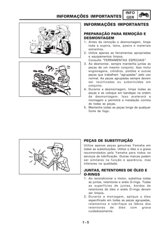1 - 5
INFO
GERINFORMAÇÕES IMPORTANTES
INFORMAÇÕES IMPORTANTES
PREPARAÇÃO PARA REMOÇÃO E
DESMONTAGEM
1. Antes da remoção e desmontagem, limpe
toda a sujeira, lama, poeira e materiais
estranhos.
2. Utilize apenas as ferramentas apropriadas
e equipamentos limpos.
Consulte “FERRAMENTAS ESPECIAIS”
3. Ao desmontar, sempre mantenha juntas as
peças de um mesmo conjunto. Isso inclui
engrenagens, cilindros, pistões e outras
peças que trabalham “agrupadas” pelo uso
normal. As peças agrupadas sempre devem
ser reutilizadas ou substituídas em
conjunto.
4. Durante a desmontagem, limpe todas as
peças e as coloque em bandejas na ordem
de desmontagem. Isso acelerará a
montagem e permitirá a instalação correta
de todas as peças.
5. Mantenha todas as peças longe de qualquer
fonte de fogo.
PEÇAS DE SUBSTITUIÇÃO
Utilize apenas peças genuínas Yamaha em
todas as substituições. Utilize o óleo e a graxa
recomendados pela Yamaha para todos os
serviços de lubrificação. Outras marcas podem
ser similares na função e aparência, mas
inferiores na qualidade.
JUNTAS, RETENTORES DE ÓLEO E
O-RINGS
1. Ao recondicionar o motor, substitua todas
as juntas, retentores e anéis O-rings. Todas
as superfícies de juntas, bordas de
retentores de óleo e anéis O-rings devem
ser limpos.
2. Durante a montagem, aplique o óleo
especificado em todas as peças agrupadas,
rolamentos e lubrifique os lábios dos
retentores de óleo com graxa
cuidadosamente.
 