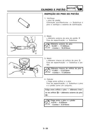 MOTOR
5 - 36
INSPEÇÃO DO PINO DO PISTÃO
1. Verifique:
• pino do pistão
Coloração azul/Ranhuras --> Substitua o
pino e verifique o sistema de lubrificação.
2. Medir:
• diâmetro externo do pino do pistão a
Fora de especificação --> Substitua.
Diâmetro externo do pino
16,991 ~ 17,000mm
<Limite>: 16,970mm
3. Medir:
• diâmetro interno do orifício do pino b
Fora de especificação --> Substitua o pis-
tão.
4. Calcule:
• folga entre orifício e o pino
Fora de especificação --> Substitua o pino
e o pistão como um conjunto.
Diâmetro interno do orifício do pino
17,002 ~ 17,013mm
<Limite>: 17,043mm
Folga entre orifício e pino = (diâmetro inter-
no do orifício bbbbb) - (diâmetro externo do pino
aaaaa)
Folga entre o pino e o pistão
0,010 ~ 0,025mm
<Limite>: 0,015mm
a
b
CILINDRO E PISTÃO
 