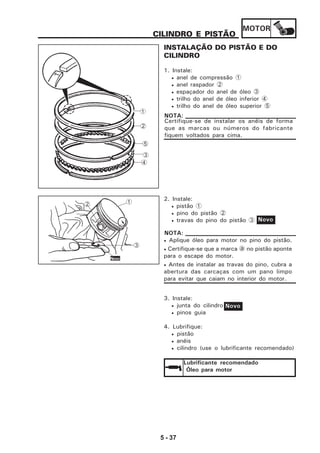 MOTOR
5 - 37
CILINDRO E PISTÃO
INSTALAÇÃO DO PISTÃO E DO
CILINDRO
1. Instale:
• anel de compressão 1
• anel raspador 2
• espaçador do anel de óleo 3
• trilho do anel de óleo inferior 4
• trilho do anel de óleo superior 5
2. Instale:
• pistão 1
• pino do pistão 2
• travas do pino do pistão 3
3. Instale:
• junta do cilindro
• pinos guia
4. Lubrifique:
• pistão
• anéis
• cilindro (use o lubrificante recomendado)
Novo
• Aplique óleo para motor no pino do pistão.
• Certifique-se que a marca a no pistão aponte
para o escape do motor.
• Antes de instalar as travas do pino, cubra a
abertura das carcaças com um pano limpo
para evitar que caiam no interior do motor.
NOTA:
Lubrificante recomendado
Óleo para motor
1
2
5
3
4
Certifique-se de instalar os anéis de forma
que as marcas ou números do fabricante
fiquem voltados para cima.
NOTA:
Novo
1
3
2
Novo
 