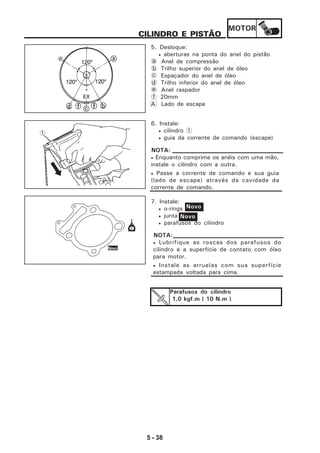 MOTOR
5 - 38
CILINDRO E PISTÃO
5. Desloque:
• aberturas na ponta do anel do pistão
a Anel de compressão
b Trilho superior do anel de óleo
c Espaçador do anel de óleo
d Trilho inferior do anel de óleo
e Anel raspador
f 20mm
A Lado de escape
6. Instale:
• cilindro 1
• guia da corrente de comando (escape)
7. Instale:
• o-rings
• junta
• parafusos do cilindro
• Enquanto comprime os anéis com uma mão,
instale o cilindro com a outra.
• Passe a corrente de comando e sua guia
(lado de escape) através da cavidade da
corrente de comando.
NOTA:
• Lubrifique as roscas dos parafusos do
cilindro e a superfície de contato com óleo
para motor.
• Instale as arruelas com sua superfície
estampada voltada para cima.
NOTA:
Novo
Parafusos do cilindro
1,0 kgf.m ( 10 N.m )
Novo
1
Novo
e
 