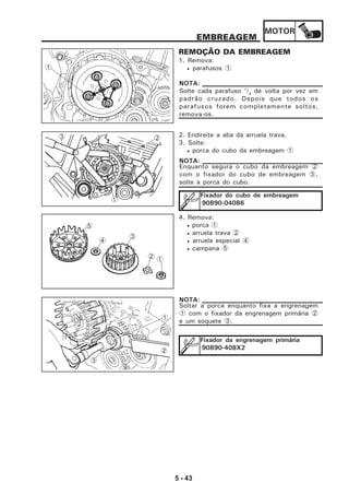 MOTOR
5 - 43
EMBREAGEM
REMOÇÃO DA EMBREAGEM
1. Remova:
• parafusos 1
2. Endireite a aba da arruela trava.
3. Solte:
• porca do cubo da embreagem 1
Enquanto segura o cubo da embreagem 2
com o fixador do cubo de embreagem 3,
solte a porca do cubo.
NOTA:
Fixador do cubo de embreagem
90890-04086
4. Remova:
• porca 1
• arruela trava 2
• arruela especial 4
• campana 5
2
1
3
Soltar a porca enquanto fixa a engrenagem
1 com o fixador da engrenagem primária 2
e um soquete 3.
NOTA:
Fixador da engrenagem primária
90890-408X2
1
5
4
3
2
Solte cada parafuso 1
/4
de volta por vez em
padrão cruzado. Depois que todos os
parafusos forem completamente soltos,
remova-os.
NOTA:
1
1
2
3
 