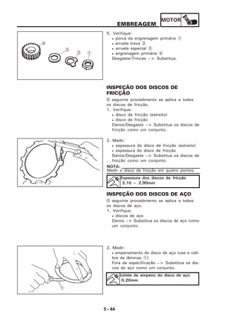 MOTOR
5 - 44
EMBREAGEM
5. Verifique:
• porca da engrenagem primária 1
• arruela trava 2
• arruela especial 3
• engrenagem primária 4
Desgaste/Trincas --> Substitua.
INSPEÇÃO DOS DISCOS DE
FRICÇÃO
O seguinte procedimento se aplica a todos
os discos de fricção.
1. Verifique:
• disco de fricção (estreito)
• disco de fricção
Danos/Desgaste --> Substitua os discos de
fricção como um conjunto.
2. Medir:
• espessura do disco de fricção (estreito)
• espessura do disco de fricção
Danos/Desgaste --> Substitua os discos de
fricção como um conjunto.
Medir o disco de fricção em quatro pontos.
NOTA:
Espessura dos discos de fricção
3,10 ~ 2,90mm
INSPEÇÃO DOS DISCOS DE AÇO
O seguinte procedimento se aplica a todos
os discos de aço.
1. Verifique:
• discos de aço
Danos --> Substitua os discos de aço como
um conjunto.
2. Medir:
• empenamento do disco de aço (use o cali-
bre de lâminas 1)
Fora de especificação --> Substitua os dis-
cos de aço como um conjunto.
Limite de empeno do disco de aço
0,20mm
1
12
3
4
 