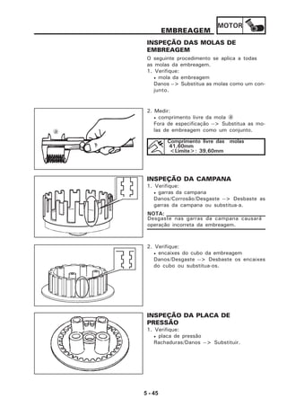 MOTOR
5 - 45
EMBREAGEM
INSPEÇÃO DAS MOLAS DE
EMBREAGEM
O seguinte procedimento se aplica a todas
as molas da embreagem.
1. Verifique:
• mola da embreagem
Danos --> Substitua as molas como um con-
junto.
2. Medir:
• comprimento livre da mola a
Fora de especificação --> Substitua as mo-
las de embreagem como um conjunto.
INSPEÇÃO DA CAMPANA
1. Verifique:
• garras da campana
Danos/Corrosão/Desgaste --> Desbaste as
garras da campana ou substitua-a.
Desgaste nas garras da campana causará
operação incorreta da embreagem.
NOTA:
2. Verifique:
• encaixes do cubo da embreagem
Danos/Desgaste --> Desbaste os encaixes
do cubo ou substitua-os.
INSPEÇÃO DA PLACA DE
PRESSÃO
1. Verifique:
• placa de pressão
Rachaduras/Danos --> Substituir.
a
Comprimento livre das molas
41,60mm
<Limite>: 39,60mm
 