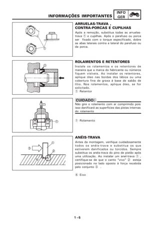 1 - 6
INFO
GER
ROLAMENTOS E RETENTORES
Instale os rolamentos e os retentores de
maneira que a marca do fabricante ou números
fiquem visíveis. Ao instalar os retentores,
aplique óleo nas bordas dos lábios ou uma
cobertura fina de graxa à base de sabão de
lítio. Nos rolamentos, aplique óleo, se for
solicitado.
1 Retentor
1 Rolamento
INFORMAÇÕES IMPORTANTES
ARRUELAS-TRAVA ,
CONTRA-PORCAS E CUPILHAS
Após a remoção, substitua todas as arruelas-
trava 1 e cupilhas. Após o parafuso ou porca
ser fixado com o torque especificado, dobre
as abas laterais contra a lateral do parafuso ou
da porca.
ANÉIS-TRAVA
Antes da montagem, verifique cuidadosamente
todos os anéis-trava e substitua os que
estiverem danificados ou torcidos. Sempre
substitua os anéis-trava do pino de pistão após
uma utilização. Ao instalar um anel-trava 1 ,
certifique-se de que o canto “vivo” 2 esteja
posicionado no lado oposto à força recebida
pelo conjunto 3 .
4 Eixo
CUIDADO:
Não gire o rolamento com ar comprimido pois
isso danificará as superfícies das pistas internas
do rolamento
 