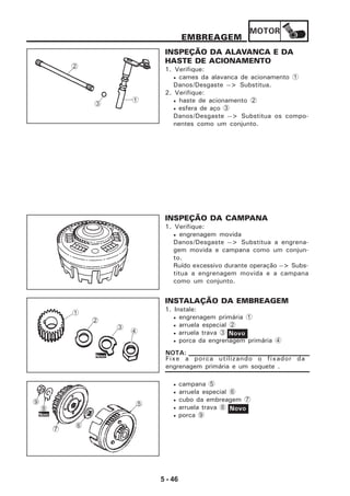 MOTOR
5 - 46
EMBREAGEM
INSPEÇÃO DA ALAVANCA E DA
HASTE DE ACIONAMENTO
1. Verifique:
• cames da alavanca de acionamento 1
Danos/Desgaste --> Substitua.
2. Verifique:
• haste de acionamento 2
• esfera de aço 3
Danos/Desgaste --> Substitua os compo-
nentes como um conjunto.
INSPEÇÃO DA CAMPANA
1. Verifique:
• engrenagem movida
Danos/Desgaste --> Substitua a engrena-
gem movida e campana como um conjun-
to.
Ruído excessivo durante operação --> Subs-
titua a engrenagem movida e a campana
como um conjunto.
INSTALAÇÃO DA EMBREAGEM
1. Instale:
• engrenagem primária 1
• arruela especial 2
• arruela trava 3
• porca da engrenagem primária 4
Fixe a porca utilizando o fixador da
engrenagem primária e um soquete .
NOTA:
Novo
• campana 5
• arruela especial 6
• cubo da embreagem 7
• arruela trava 8
• porca 9
Novo
2
3
1
1
2
3
4
Novo
Novo
7
59
8
6
 