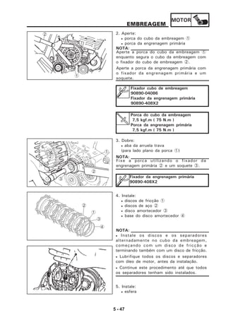 MOTOR
5 - 47
2. Aperte:
• porca do cubo da embreagem 1
• porca da engrenagem primária
Aperte a porca do cubo da embreagem 1
enquanto segura o cubo da embreagem com
o fixador do cubo de embreagem 2.
Aperte a porca da engrenagem primária com
o fixador da engrenagem primária e um
soquete.
NOTA:
EMBREAGEM
3. Dobre:
• aba da arruela trava
(para lado plano da porca 1)
4. Instale:
• discos de fricção 1
• discos de aço 2
• disco amortecedor 3
• base do disco amortecedor 4
5. Instale:
• esfera
Fixe a porca utilizando o fixador da
engrenagem primária 2 e um soquete 3.
NOTA:
1
2
Fixador da engrenagem primária
90890-408X2
• Instale os discos e os separadores
alternadamente no cubo da embreagem,
começando com um disco de fricção e
terminando também com um disco de fricção.
• Lubrifique todos os discos e separadores
com óleo de motor, antes da instalação.
• Continue este procedimento até que todos
os separadores tenham sido instalados.
NOTA:
1
2
3
2
1
3
4
Fixador cubo de embreagem
90890-04086
Fixador da engrenagem primária
90890-408X2
Porca do cubo da embreagem
7,5 kgf.m ( 75 N.m )
Porca da engrenagem primária
7,5 kgf.m ( 75 N.m )
 