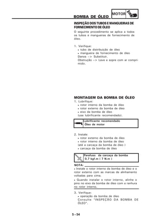 MOTOR
5 - 54
BOMBA DE ÓLEO
INSPEÇÃO DOS TUBOS E MANGUEIRAS DE
FORNECIMENTO DE ÓLEO
O seguinte procedimento se aplica a todos
os tubos e mangueiras de fornecimento de
óleo.
1. Verifique:
• tubo de distribuição de óleo
• mangueira de fornecimento de óleo
Danos --> Substituir.
Obstrução --> Lave e sopre com ar compri-
mido.
MONTAGEM DA BOMBA DE ÓLEO
1. Lubrifique:
• rotor interno da bomba de óleo
• rotor externo da bomba de óleo
• eixo da bomba de óleo
(use lubrificante recomendado).
Lubrificante recomendado
Óleo de motor
2. Instale:
• rotor externo da bomba de óleo
• rotor interno da bomba de óleo
(até a carcaça da bomba de óleo )
• carcaça da bomba de óleo
Parafuso da carcaça da bomba
0,7 kgf.m ( 7 N.m )
• Instale o rotor interno da bomba de óleo e o
rotor externo com as marcas de alinhamento
voltadas para cima.
• Quando instalar o rotor interno, alinhe o
pino no eixo da bomba de óleo com a ranhura
no rotor interno.
NOTA:
3. Verifique:
• operação da bomba de óleo
Consulte “INSPEÇÃO DA BOMBA DE
ÓLEO”.
 