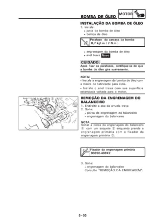 MOTOR
5 - 55
BOMBA DE ÓLEO
INSTALAÇÃO DA BOMBA DE ÓLEO
1. Instale:
• junta da bomba de óleo
• bomba de óleo
• engrenagem da bomba de óleo
• anel trava
Parafuso da carcaça da bomba
0,7 kgf.m ( 7 N.m )
Novo
Após fixar os parafusos, certifique-se de que
a bomba de óleo gira suavemente.
CUIDADO:
• Instale a engrenagem da bomba de óleo com
a marca do fabricante para cima.
• Instale o anel trava com sua superfície
estampada voltada para o motor.
NOTA:
REMOÇÃO DA ENGRENAGEM DO
BALANCEIRO
1. Endireite a aba da arruela trava
2. Solte:
• porca da engrenagem do balanceiro
• engrenagem do balanceiro
Fixador da engrenagem primária
90890-408X2
3. Solte:
• engrenagem do balanceiro
Consulte “REMOÇÃO DA EMBREAGEM”.
1
Soltar a porca da engrenagem do balanceiro
1 com um soquete 2 enquanto prende a
engrenagem primária com o fixador da
engrenagem primária 3.
NOTA:
2
3
 