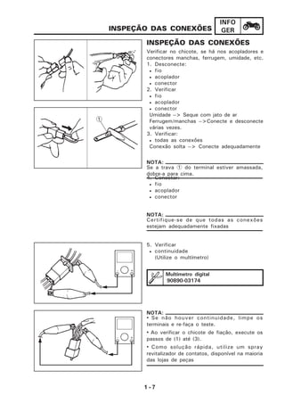 1 - 7
INFO
GER
INSPEÇÃO DAS CONEXÕES
Verificar no chicote, se há nos acopladores e
conectores manchas, ferrugem, umidade, etc.
1. Desconecte:
• fio
• acoplador
• conector
2. Verificar
• fio
• acoplador
• conector
Umidade --> Seque com jato de ar
Ferrugem/manchas -->Conecte e desconecte
várias vezes.
3. Verificar:
• todas as conexões
Conexão solta --> Conecte adequadamente
4. Conectar:
• fio
• acoplador
• conector
INSPEÇÃO DAS CONEXÕES
5. Verificar
• continuidade
(Utilize o multímetro)
NOTA:
Se a trava 1 do terminal estiver amassada,
dobre-a para cima.
NOTA:
Certifique-se de que todas as conexões
estejam adequadamente fixadas
Multímetro digital
90890-03174
• Se não houver continuidade, limpe os
terminais e re-faça o teste.
• Ao verificar o chicote de fiação, execute os
passos de (1) até (3).
• Como solução rápida, utilize um spray
revitalizador de contatos, disponível na maioria
das lojas de peças
NOTA:
 