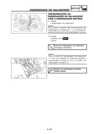 MOTOR
5 - 57
ENGRENAGEM DO BALANCEIRO
SINCRONIZAÇÃO DA
ENGRENAGEM DO BALANCEIRO
COM A ENGRENAGEM MOTORA
1. Instale:
• engrenagem do balanceiro
Posicione o ponto de sincronismo da
engrenagem do balanceiro 1 em direção do
ponto de sincronismo da engrenagem motora.
NOTA:
2. Instale:
• arruela trava
• porca
Novo
Porca da engrenagem do balanceiro
5,5 kgf.m ( 55 N.m )
Fixador da engrenagem primária
90890-408X2
1
2
3
Fixar a porca da engrenagem do balanceiro
1 com um soquete 2 enquanto prende a
engrenagem primária com o fixador da
engrenagem primária 3.
NOTA:
1
 