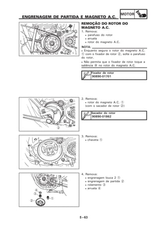 MOTOR
5 - 63
ENGRENAGEM DE PARTIDA E MAGNETO A.C.
REMOÇÃO DO ROTOR DO
MAGNETO A.C.
1. Remova:
• parafuso do rotor
• arruela
• rotor do magneto A.C.
• Enquanto segura o rotor do magneto A.C.
1 com o fixador de rotor 2, solte o parafuso
do rotor.
• Não permita que o fixador de rotor toque a
saliência a no rotor do magneto A.C.
NOTA:
Fixador de rotor
90890-01701
2. Remova:
• rotor do magneto A.C. 1
(com o sacador de rotor 2)
Sacador do rotor
90890-01862
3. Remova:
• chaveta 1
4. Remova:
• engrenagem louca 2 1
• engrenagem de partida 2
• rolamento 3
• arruela 4
1
1
2
3
4
1
2
a
1
2
1
 