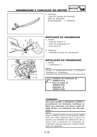 MOTOR
5 - 72
VIRABREQUIM E CARCAÇAS DO MOTOR
3. Verifique:
• guia da corrente de comando
(lado de admissão)
Danos/Desgaste --> Substituir.
MONTAGEM DO VIRABREQUIM
1. Instale:
• mola de retorno 1
• pino de acionamento 2
• pino trava 3
2. Verifique:
• operação do pino de acionamento
INSTALAÇÃO DO VIRABREQUIM
1. Instale:
• virabrequim 1
Para evitar arranhar o virabrequim e facilitar o
procedimento de instalação, lubrifique os
lábios dos retentores com graxa à base de
sabão de lítio e os rolamentos com óleo para
motor.
CUIDADO:
3
1
2
Instale o virabrequim com o conjunto
instalador do virabrequim.
NOTA:
Instalador do virabrequim 22222
90890-01274
Fuso de tração 33333
90890-01275
Adaptador 44444
90890-01383
2
3
1
4
Segure a biela no ponto morto superior (PMS)
com uma mão enquanto gira a porca no
parafuso do instalador do virabrequim com a
outra. Gire o parafuso do instalador do
virabrequim até que fique com a parte inferior
junto ao rolamento.
NOTA:
 