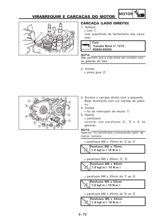 MOTOR
5 - 73
VIRABREQUIM E CARCAÇAS DO MOTOR
CARCAÇA (LADO DIREITO)
1. Aplique:
• cola 1
(nas superfícies de fechamento das carca-
ças).
2. Instale:
• pinos guia 2
Não permitir que a cola entre em contato com
as galerias de óleo.
NOTA:
Cola:
Yamaha Bond nº 1215
90890-85505
3. Encaixe a carcaça direita com a esquerda
Bater levemente com um martelo de plásti-
co.
4. Instale:
• fio do interruptor de neutro 1
5. Aperte:
• parafusos
(montar nos parafusos 2, 3 e 4 as
gaxetas.
Apertar os parafusos começando pelo de
menor número.
NOTA:
• parafusos M6 x 70mm do 2 ao 4
• parafusos M6 x 60mm 5, 6
• parafusos M6 x 55mm do 7 ao 9
• parafusos M6 x 45mm do 0 ao C
Parafusos M6 x 70mm
1,0 kgf.m ( 10 N.m )
Parafusos M6 x 60mm
1,0 kgf.m ( 10 N.m )
Parafusos M6 x 55mm
1,0 kgf.m ( 10 N.m )
Parafusos M6 x 45mm
1,0 kgf.m ( 10 N.m )
2
1
5
0
A
1C7
8
6
9
2
3 4
B
 