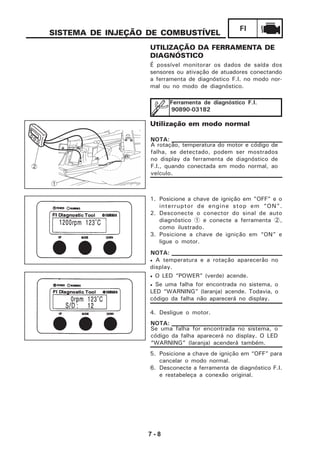 7 - 8
FI
SISTEMA DE INJEÇÃO DE COMBUSTÍVEL
UTILIZAÇÃO DA FERRAMENTA DE
DIAGNÓSTICO
É possível monitorar os dados de saída dos
sensores ou ativação de atuadores conectando
a ferramenta de diagnóstico F.I. no modo nor-
mal ou no modo de diagnóstico.
Ferramenta de diagnóstico F.I.
90890-03182
Utilização em modo normal
A rotação, temperatura do motor e código de
falha, se detectado, podem ser mostrados
no display da ferramenta de diagnóstico de
F.I., quando conectada em modo normal, ao
veículo.
NOTA:
1. Posicione a chave de ignição em "OFF" e o
interruptor de engine stop em “ON”.
2. Desconecte o conector do sinal de auto
diagnóstico 1 e conecte a ferramenta 2,
como ilustrado.
3. Posicione a chave de ignição em “ON” e
ligue o motor.
4. Desligue o motor.
• A temperatura e a rotação aparecerão no
display.
• O LED “POWER” (verde) acende.
• Se uma falha for encontrada no sistema, o
LED “WARNING” (laranja) acende. Todavia, o
código da falha não aparecerá no display.
NOTA:
Se uma falha for encontrada no sistema, o
código da falha aparecerá no display. O LED
“WARNING” (laranja) acenderá também.
NOTA:
5. Posicione a chave de ignição em “OFF” para
cancelar o modo normal.
6. Desconecte a ferramenta de diagnóstico F.I.
e restabeleça a conexão original.
1
2
 