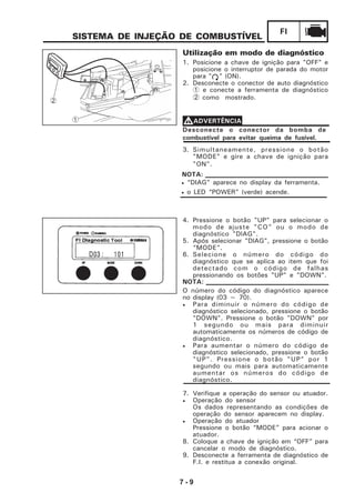 7 - 9
FI
Utilização em modo de diagnóstico
1. Posicione a chave de ignição para "OFF" e
posicione o interruptor de parada do motor
para " " (ON).
2. Desconecte o conector de auto diagnóstico
1 e conecte a ferramenta de diagnóstico
2 como mostrado.
SISTEMA DE INJEÇÃO DE COMBUSTÍVEL
7. Verifique a operação do sensor ou atuador.
• Operação do sensor
Os dados representando as condições de
operação do sensor aparecem no display.
• Operação do atuador
Pressione o botão “MODE” para acionar o
atuador.
8. Coloque a chave de ignição em “OFF” para
cancelar o modo de diagnóstico.
9. Desconecte a ferramenta de diagnóstico de
F.I. e restitua a conexão original.
• “DIAG” aparece no display da ferramenta.
• o LED “POWER” (verde) acende.
NOTA:
4. Pressione o botão "UP" para selecionar o
modo de ajuste "CO" ou o modo de
diagnóstico "DlAG".
5. Após selecionar "DlAG", pressione o botão
“MODE”.
6. Selecione o número do código do
diagnóstico que se aplica ao item que foi
detectado com o código de falhas
pressionando os botões "UP" e "DOWN".
O número do código do diagnóstico aparece
no display (03 ~ 70).
• Para diminuir o número do código de
diagnóstico selecionado, pressione o botão
"DOWN". Pressione o botão "DOWN" por
1 segundo ou mais para diminuir
automaticamente os números de código de
diagnóstico.
• Para aumentar o número do código de
diagnóstico selecionado, pressione o botão
"UP". Pressione o botão "UP" por 1
segundo ou mais para automaticamente
aumentar os números do código de
diagnóstico.
Desconecte o conector da bomba de
combustível para evitar queima de fusível.
VVVVVADVERTÊNCIA
3. Simultaneamente, pressione o botão
"MODE" e gire a chave de ignição para
"ON".
NOTA:
1
2
 