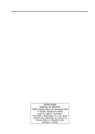 YS250 FAZER
MANUAL DE SERVIÇO
©2005 Yamaha Motor da Amazônia Ltda.
1ª Edição, Outubro de 2005
Todos os direitos reservados.
É proibida a reimpressão ou o uso deste
material sem autorização por escrito da
Yamaha Motor da Amazônia Ltda.
Impresso no Brasil
 