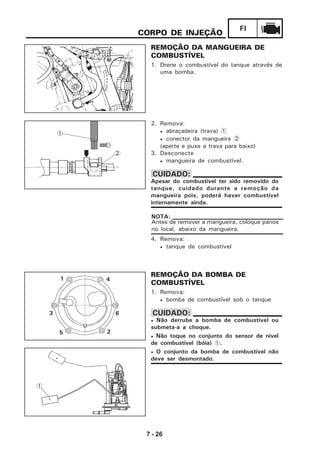 7 - 26
FI
4. Remova:
• tanque de combustível
CORPO DE INJEÇÃO
REMOÇÃO DA MANGUEIRA DE
COMBUSTÍVEL
1. Drene o combustível do tanque através de
uma bomba.
2. Remova:
• abraçadeira (trava) 1
• conector da mangueira 2
(aperte e puxe a trava para baixo)
3. Desconecte
• mangueira de combustível.
Apesar do combustível ter sido removido do
tanque, cuidado durante a remoção da
mangueira pois, poderá haver combustível
internamente ainda.
CUIDADO:
Antes de remover a mangueira, coloque panos
no local, abaixo da mangueira.
NOTA:
REMOÇÃO DA BOMBA DE
COMBUSTÍVEL
1. Remova:
• bomba de combustível sob o tanque
• Não derrube a bomba de combustível ou
submeta-a a choque.
• Não toque no conjunto do sensor de nivel
de combustível (bóia) 1.
• O conjunto da bomba de combustível não
deve ser desmontado.
CUIDADO:
2
1
5
3
2
6
41
1
 