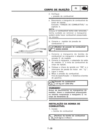 7 - 29
FI
Parafuso da bomba de combustível
0,4 kgf.m ( 4 N.m )
CORPO DE INJEÇÃO
2. Verifique:
• pressão do combustível
a. Desconecte a mangueira de combustível do
corpo de injeção.
Consulte “TANQUE DE COMBUSTÍVEL” no
capítulo 3.
b. Conecte o medidor de pressão de
combustível 1
c. Conecte a mangueira da bomba de
combustível na mangueira e adaptador de
entrada 2 do medidor
d. Conecte a mangueira e adaptador de saída
do medidor 3 à linha de combustível do
corpo de injeção.
e. Coloque a chave de ignição em "ON" e o
interruptor de parada do motor em " ".
f. Ligue o motor.
g. Meça a pressão do combustível.
Fora da especificação --> Substitua a bomba
de gasolina.
Pressão do combustível
2,5 kg.cm2
(250 kPa)
Medidor de pressão de combustível
90890-508XM
Embora o combustível tenha sido removido,
tenha cuidado ao remover a mangueira:
poderá ainda haver combustível pressurizado
no circuito.
NOTA:
Antes de desconectar as mangueiras do
medidor, drene o combustível pressurizado
no sistema rosqueando a mangueira 11111 no
corpo da ferramenta 22222.
CUIDADO:
INSTALAÇÃO DA BOMBA DE
COMBUSTÍVEL
1. Instale:
• bomba de combustível
3
2
1
1
2
 