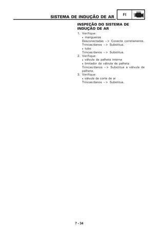 7 - 34
FI
SISTEMA DE INDUÇÃO DE AR
INSPEÇÃO DO SISTEMA DE
INDUÇÃO DE AR
1. Verifique:
• mangueiras
Desconectadas --> Conecte corretamente.
Trincas/danos --> Substitua.
• tubo
Trincas/danos --> Substitua.
2. Verifique:
• válvula de palheta interna
• limitador da válvula de palheta
Trincas/danos --> Substitua a válvula de
palheta.
3. Verifique:
• válvula de corte de ar
Trincas/danos --> Substitua.
 