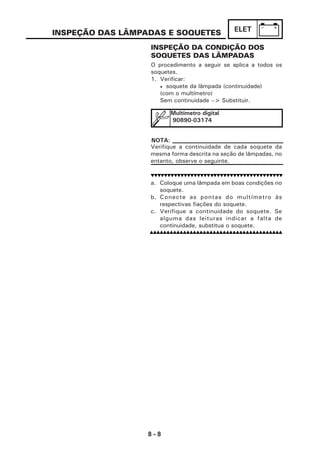 8 - 8
ELETINSPEÇÃO DAS LÂMPADAS E SOQUETES
INSPEÇÃO DA CONDIÇÃO DOS
SOQUETES DAS LÂMPADAS
O procedimento a seguir se aplica a todos os
soquetes.
1. Verificar:
• soquete da lâmpada (continuidade)
(com o multímetro)
Sem continuidade --> Substituir.
Verifique a continuidade de cada soquete da
mesma forma descrita na seção de lâmpadas, no
entanto, observe o seguinte.
a. Coloque uma lâmpada em boas condições no
soquete.
b. Conecte as pontas do multímetro às
respectivas fiações do soquete.
c. Verifique a continuidade do soquete. Se
alguma das leituras indicar a falta de
continuidade, substitua o soquete.
Multímetro digital
90890-03174
NOTA:
 