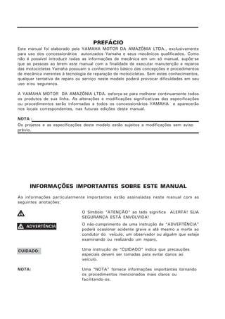 PREFÁCIO
Este manual foi elaborado pela YAMAHA MOTOR DA AMAZÔNIA LTDA., exclusivamente
para uso dos concessionários autorizados Yamaha e seus mecânicos qualificados. Como
não é possível introduzir todas as informações de mecânica em um só manual, supõe-se
que as pessoas ao lerem este manual com a finalidade de executar manutenção e reparos
das motocicletas Yamaha possuam o conhecimento básico das concepções e procedimentos
de mecânica inerentes à tecnologia de reparação de motocicletas. Sem estes conhecimentos,
qualquer tentativa de reparo ou serviço neste modelo poderá provocar dificuldades em seu
uso e/ou segurança.
A YAMAHA MOTOR DA AMAZÔNIA LTDA. esforça-se para melhorar continuamente todos
os produtos de sua linha. As alterações e modificações significativas das especificações
ou procedimentos serão informadas a todos os concessionários YAMAHA e aparecerão
nos locais correspondentes, nas futuras edições deste manual.
NOTA :
Os projetos e as especificações deste modelo estão sujeitos a modificações sem aviso
prévio.
INFORMAÇÕES IMPORTANTES SOBRE ESTE MANUAL
As informações particularmente importantes estão assinaladas neste manual com as
seguintes anotações:
O Símbolo “ATENÇÃO“ ao lado significa ALERTA! SUA
SEGURANÇA ESTÁ ENVOLVIDA!
O não-cumprimento de uma instrução de “ADVERTÊNCIA”
poderá ocasionar acidente grave e até mesmo a morte ao
condutor do veículo, um observador ou alguém que esteja
examinando ou realizando um reparo.
Uma instrução de “CUIDADO” indica que precauções
especiais devem ser tomadas para evitar danos ao
veículo.
NOTA: Uma “NOTA” fornece informações importantes tornando
os procedimentos mencionados mais claros ou
facilitando-os.
VVVVV
VVVVV ADVERTÊNCIA
CUIDADO:
 