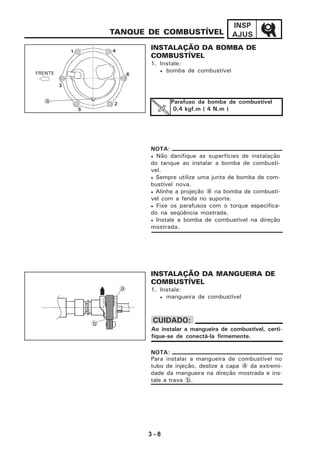 3 - 8
INSP
AJUSTANQUE DE COMBUSTÍVEL
INSTALAÇÃO DA BOMBA DE
COMBUSTÍVEL
1. Instale:
• bomba de combustível
INSTALAÇÃO DA MANGUEIRA DE
COMBUSTÍVEL
1. Instale:
• mangueira de combustível
Ao instalar a mangueira de combustível, certi-
fique-se de conectá-la firmemente.
CUIDADO:
• Não danifique as superfícies de instalação
do tanque ao instalar a bomba de combustí-
vel.
• Sempre utilize uma junta de bomba de com-
bustível nova.
• Alinhe a projeção a na bomba de combustí-
vel com a fenda no suporte.
• Fixe os parafusos com o torque especifica-
do na seqüência mostrada.
• Instale a bomba de combustível na direção
mostrada.
NOTA:
FRENTE
1
2
3
4
5
6
a Parafuso da bomba de combustível
0,4 kgf.m ( 4 N.m )
Para instalar a mangueira de combustível no
tubo de injeção, deslize a capa a da extremi-
dade da mangueira na direção mostrada e ins-
tale a trava b.
NOTA:
a
b
 