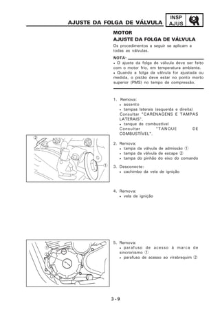 3 - 9
INSP
AJUSAJUSTE DA FOLGA DE VÁLVULA
MOTOR
AJUSTE DA FOLGA DE VÁLVULA
Os procedimentos a seguir se aplicam a
todas as válvulas.
1. Remova:
• assento
• tampas laterais (esquerda e direita)
Consultar "CARENAGENS E TAMPAS
LATERAIS".
• tanque de combustível
Consultar "TANQUE DE
COMBUSTÍVEL".
2. Remova:
• tampa da válvula de admissão 1
• tampa da válvula de escape 2
• tampa do pinhão do eixo do comando
3. Desconecte:
• cachimbo da vela de ignição
4. Remova:
• vela de ignição
5. Remova:
• parafuso de acesso à marca de
sincronismo 1
• parafuso de acesso ao virabrequim 2
1
• O ajuste da folga de válvula deve ser feito
com o motor frio, em temperatura ambiente.
• Quando a folga da válvula for ajustada ou
medida, o pistão deve estar no ponto morto
superior (PMS) no tempo de compressão.
NOTA:
2
2
1
 