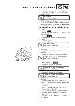 3 - 11
INSP
AJUS
e. Medir a folga de válvula novamente.
f. Se a folga estiver fora da especificação,
repita os passos de ajuste de válvula até
que a folga especificada seja obtida.
8. Instale:
• o- ring
• parafuso de acesso à marca de
sincronismo
• o- ring
• parafuso de acesso ao virabrequim
9. Instale:
• vela de ignição
10. Conecte:
• cachimbo da vela de ignição
11. Instale:
• tampa do pinhão do eixo de comando
• anéis O-rings 1
• tampa da válvula de admissão
• tampa da válvula de exaustão
12. Instale:
• mangueira da válvula de corte de ar
Consulte "SISTEMA DE INDUÇÃO DE AR"
no capítulo 7.
• radiador
Consulte "RADIADOR" no capítulo 6.
• tanque de combustível
Consulte "TANQUE DE COMBUSTÍVEL".
• tampas laterais (esquerda e direita)
• assento
Consulte "CARENAGEM E TAMPAS
LATERAIS".
AJUSTE DA FOLGA DE VÁLVULA
d. Evite que o parafuso se mova segurando-o
e aperte a porca-trava no torque
especificado.
Porca-trava
1,4 kgf.m ( 14 N.m )
Vela de ignição
1,8 kgf.m ( 18 N.m )
Tampa do pinhão do eixo comando
1,0 kgf.m ( 10 N.m )
Tampa da válvula de admissão
1,8 kgf.m ( 18 N.m )
Tampa da válvula de exaustão
1,8 kgf.m ( 18 N.m )
Novo
Novo
Novo
1
Novo
 