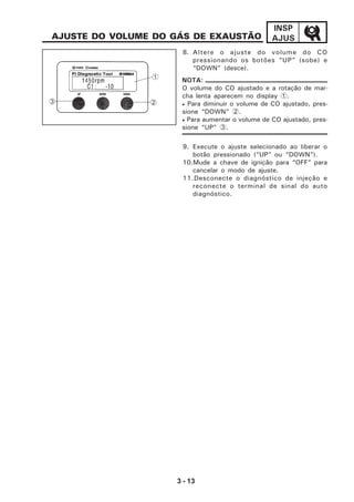 3 - 13
INSP
AJUSAJUSTE DO VOLUME DO GÁS DE EXAUSTÃO
8. Altere o ajuste do volume do CO
pressionando os botões “UP” (sobe) e
“DOWN” (desce).
9. Execute o ajuste selecionado ao liberar o
botão pressionado (“UP” ou “DOWN”).
10.Mude a chave de ignição para “OFF” para
cancelar o modo de ajuste.
11.Desconecte o diagnóstico de injeção e
reconecte o terminal de sinal do auto
diagnóstico.
O volume do CO ajustado e a rotação de mar-
cha lenta aparecem no display 1.
• Para diminuir o volume de CO ajustado, pres-
sione “DOWN” 2.
• Para aumentar o volume de CO ajustado, pres-
sione “UP” 3.
NOTA:1
23
 