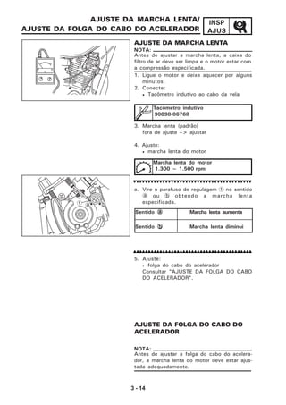 3 - 14
INSP
AJUS
AJUSTE DA MARCHA LENTA/
AJUSTE DA FOLGA DO CABO DO ACELERADOR
AJUSTE DA MARCHA LENTA
1. Ligue o motor e deixe aquecer por alguns
minutos.
2. Conecte:
• Tacômetro indutivo ao cabo da vela
3. Marcha lenta (padrão)
fora de ajuste --> ajustar
4. Ajuste:
• marcha lenta do motor
a. Vire o parafuso de regulagem 1 no sentido
a ou b obtendo a marcha lenta
especificada.
5. Ajuste:
• folga do cabo do acelerador
Consultar "AJUSTE DA FOLGA DO CABO
DO ACELERADOR".
AJUSTE DA FOLGA DO CABO DO
ACELERADOR
Antes de ajustar a marcha lenta, a caixa do
filtro de ar deve ser limpa e o motor estar com
a compressão especificada.
NOTA:
Tacômetro indutivo
90890-06760
Marcha lenta do motor
1.300 ~ 1.500 rpm
Antes de ajustar a folga do cabo do acelera-
dor, a marcha lenta do motor deve estar ajus-
tada adequadamente.
NOTA:
Sentido aaaaa Marcha lenta aumenta
Sentido bbbbb Marcha lenta diminui
1 a b
 