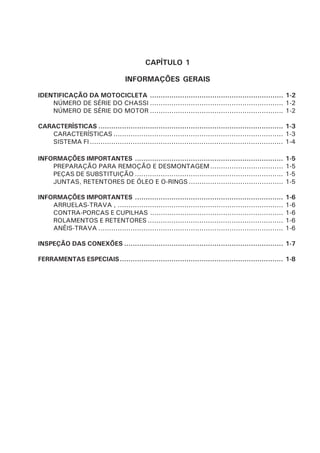 CAPÍTULO 1
INFORMAÇÕES GERAIS
IDENTIFICAÇÃO DA MOTOCICLETA .............................................................. 1-2
NÚMERO DE SÉRIE DO CHASSI .............................................................. 1-2
NÚMERO DE SÉRIE DO MOTOR .............................................................. 1-2
CARACTERÍSTICAS ...................................................................................... 1-3
CARACTERÍSTICAS ............................................................................... 1-3
SISTEMA FI.......................................................................................... 1-4
INFORMAÇÕES IMPORTANTES ..................................................................... 1-5
PREPARAÇÃO PARA REMOÇÃO E DESMONTAGEM.................................. 1-5
PEÇAS DE SUBSTITUIÇÃO ..................................................................... 1-5
JUNTAS, RETENTORES DE ÓLEO E O-RINGS ............................................ 1-5
INFORMAÇÕES IMPORTANTES ..................................................................... 1-6
ARRUELAS-TRAVA , ............................................................................. 1-6
CONTRA-PORCAS E CUPILHAS .............................................................. 1-6
ROLAMENTOS E RETENTORES ............................................................... 1-6
ANÉIS-TRAVA ...................................................................................... 1-6
INSPEÇÃO DAS CONEXÕES .......................................................................... 1-7
FERRAMENTAS ESPECIAIS............................................................................ 1-8
 