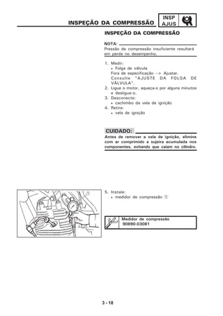 3 - 18
INSP
AJUSINSPEÇÃO DA COMPRESSÃO
INSPEÇÃO DA COMPRESSÃO
1. Medir:
• Folga de válvula
Fora de especificação --> Ajustar.
Consulte "AJUSTE DA FOLGA DE
VÁLVULA".
2. Ligue o motor, aqueça-o por alguns minutos
e desligue-o.
3. Desconecte:
• cachimbo da vela de ignição
4. Retire:
• vela de ignição
5. Instale:
• medidor de compressão 1
Pressão de compressão insuficiente resultará
em perda no desempenho.
NOTA:
Antes de remover a vela de ignição, elimine
com ar comprimido a sujeira acumulada nos
componentes, evitando que caiam no cilindro.
CUIDADO:
1
Medidor de compressão
90890-03081
 