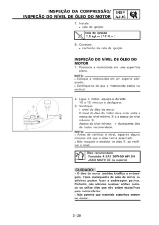 3 - 20
INSP
AJUS
INSPEÇÃO DA COMPRESSÃO/
INSPEÇÃO DO NÍVEL DE ÓLEO DO MOTOR
7. Instale:
• vela de ignição
8. Conecte:
• cachimbo da vela de ignição
INSPEÇÃO DO NÍVEL DE ÓLEO DO
MOTOR
1. Posicione a motocicleta em uma superfície
plana.
2. Ligue o motor, aqueça-o durante
10 a 15 minutos e desligue-o.
3. Verifique:
• nível do óleo do motor
O nível do óleo do motor deve estar entre a
marca de nível mínimo a e a marca de nível
máximo b.
Abaixo do nível mínimo --> Acrescente óleo
de motor recomendado.
Vela de ignição
1,8 kgf.m ( 18 N.m )
Óleo recomendado
Yamalube 4 SAE 20W-50 API SH
JASO MAT9 03 ou superior
• Antes de verificar o nível, aguarde alguns
minutos até que o óleo tenha assentado.
• Não rosqueie o medidor de óleo 1 ao verifi-
car o nível.
NOTA:
• Coloque a motocicleta em um suporte ade-
quado.
• Certifique-se de que a motocicleta esteja na
vertical.
NOTA:
1
b
a
• O óleo do motor também lubrifica a embrea-
gem. Tipos inadequados de óleo de motor ou
aditivos podem fazer a embreagem patinar.
Portanto, não adicione qualquer aditivo quími-
co ou utilize óleo que não sejam específicos
para motocicletas.
• Não permita que materiais estranhos entrem
no motor.
CUIDADO:
 