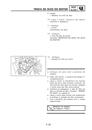 3 - 23
INSP
AJUSTROCA DE ÓLEO DO MOTOR
9. Instale:
• Medidor do nível de óleo
10. Ligue o motor, aqueça-o por alguns
instantes e desligue-o.
11. Verifique:
• motor
(vazamentos de óleo)
12. Verifique:
• nível de óleo do motor
Consulte "INSPEÇÃO DO NÍVEL DO ÓLEO
DO MOTOR"
13. Verifique:
• pressão do óleo do motor
a. Coloque um pano sob o parafuso de
sangria.
b. Solte, sem retirar, o parafuso de sangria(1
cuidadosamente.
c. Ligue o motor e mantenha-o em marcha
lenta até que o óleo comece a escorrer. Se
não escorrer óleo após um minuto, desligue
o motor para que não ocorra danos.
d. Verifique as passagens, o óleo do filtro de
óleo e a bomba de óleo. Consulte "BOMBA
DE ÓLEO" no capítulo 5.
e. Ligue o motor após corrigir o(s) problema(s)
e verifique a pressão do óleo novamente.
f. Fixe o parafuso de sangria com o torque
especificado.
Parafuso de sangria
0,7 kgf.m ( 7 N.m )
1
 