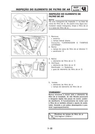 3 - 25
INSP
AJUS
3. Retire:
• elemento de filtro de ar 1.
4. Verifique:
• elemento de filtro de ar 2
Danificado --> Substitua.
• guia do elemento do filtro de ar 3
5. Instale:
• elemento de filtro de ar
• tampa do elemento de filtro de ar
INSPEÇÃO DO ELEMENTO DE
FILTRO DE AR
INSPEÇÃO DO ELEMENTO DE FILTRO DE AR
Há uma mangueira de inspeção 1 na base da
caixa do filtro de ar. Se poeira e/ou água acu-
mularem nessa mangueira, limpe o filtro de ar
e a caixa do filtro de ar.
NOTA:
Nunca funcione o motor sem o elemento de
filtro de ar instalado. Ar não filtrado provocará
o desgaste rápido das peças do motor, poden-
do danificá-lo. O funcionamento do motor sem
o filtro de ar também afetará o ajuste do acele-
rador, levando a um pobre desempenho e pos-
sível superaquecimento.
CUIDADO:
1
1. Remova:
• assento
• tampa lateral direita
Consulte "CARENAGEM E TAMPAS
LATERAIS".
2. Retire:
• tampa da caixa do filtro de ar (direita) 1
• parafusos 2
1
32
1
2
2
Parafuso da tampa do filtro de ar
0,2 kgf.m ( 2 N.m )
 