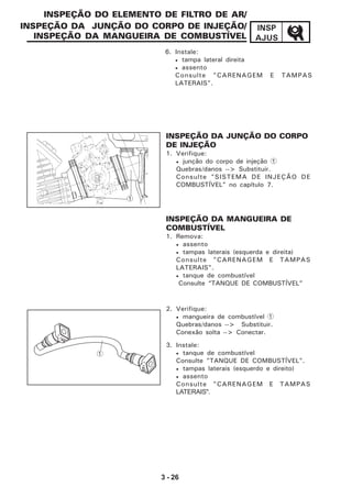 3 - 26
INSP
AJUS
6. Instale:
• tampa lateral direita
• assento
Consulte "CARENAGEM E TAMPAS
LATERAIS".
INSPEÇÃO DO ELEMENTO DE FILTRO DE AR/
INSPEÇÃO DA JUNÇÃO DO CORPO DE INJEÇÃO/
INSPEÇÃO DA MANGUEIRA DE COMBUSTÍVEL
1
INSPEÇÃO DA MANGUEIRA DE
COMBUSTÍVEL
1. Remova:
• assento
• tampas laterais (esquerda e direita)
Consulte "CARENAGEM E TAMPAS
LATERAIS".
• tanque de combustível
Consulte “TANQUE DE COMBUSTÍVEL”
2. Verifique:
• mangueira de combustível 1
Quebras/danos --> Substituir.
Conexão solta --> Conectar.
3. Instale:
• tanque de combustível
Consulte "TANQUE DE COMBUSTÍVEL".
• tampas laterais (esquerdo e direito)
• assento
Consulte "CARENAGEM E TAMPAS
LATERAIS".
INSPEÇÃO DA JUNÇÃO DO CORPO
DE INJEÇÃO
1. Verifique:
• junção do corpo de injeção 1
Quebras/danos --> Substituir.
Consulte "SISTEMA DE INJEÇÃO DE
COMBUSTÍVEL" no capítulo 7.
1
 