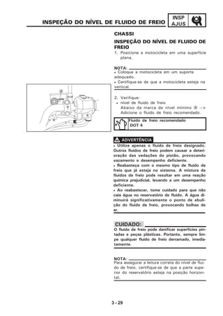 3 - 29
INSP
AJUSINSPEÇÃO DO NÍVEL DE FLUIDO DE FREIO
INSPEÇÃO DO NÍVEL DE FLUIDO DE
FREIO
1. Posicione a motocicleta em uma superfície
plana.
• Coloque a motocicleta em um suporte
adequado.
• Certifique-se de que a motocicleta esteja na
vertical.
NOTA:
Fluido de freio recomendado
DOT 4
O fluido de freio pode danificar superfícies pin-
tadas e peças plásticas. Portanto, sempre lim-
pe qualquer fluido de freio derramado, imedia-
tamente.
CUIDADO:
Para assegurar a leitura correta do nível de flui-
do de freio, certifique-se de que a parte supe-
rior do reservatório esteja na posição horizon-
tal.
NOTA:
• Utilize apenas o fluido de freio designado.
Outros fluidos de freio podem causar a deteri-
oração das vedações do pistão, provocando
vazamento e desempenho deficiente.
• Reabasteça com o mesmo tipo de fluido de
freio que já esteja no sistema. A mistura de
fluidos de freio pode resultar em uma reação
química prejudicial, levando a um desempenho
deficiente.
• Ao reabastecer, tome cuidado para que não
caia água no reservatório de fluido. A água di-
minuirá significativamente o ponto de ebuli-
ção do fluido de freio, provocando bolhas de
ar.
VVVVV ADVERTÊNCIA
2. Verifique:
• nível de fluido de freio
Abaixo da marca de nível mínimo a -->
Adicione o fluido de freio recomendado.
a
LOWER
UP
CHASSI
 