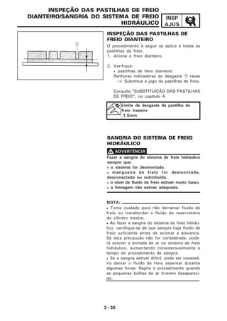3 - 30
INSP
AJUS
INSPEÇÃO DAS PASTILHAS DE
FREIO DIANTEIRO
O procedimento a seguir se aplica a todas as
pastilhas de freio.
1. Acione o freio dianteiro.
2. Verifique:
• pastilhas de freio dianteiro
Ranhuras indicadoras de desgaste 1 rasas
--> Substitua o jogo de pastilhas de freio.
Consulte "SUBSTITUIÇÃO DAS PASTILHAS
DE FREIO", no capítulo 4.
SANGRIA DO SISTEMA DE FREIO
HIDRÁULICO
INSPEÇÃO DAS PASTILHAS DE FREIO
DIANTEIRO/SANGRIA DO SISTEMA DE FREIO
HIDRÁULICO
1
Limite de desgaste da pastilha de
freio traseiro
1,5mm
Fazer a sangria do sistema de freio hidráulico
sempre que:
• o sistema for desmontado.
• mangueira de freio for desmontada,
desconectada ou substituída.
• o nível de fluido de freio estiver muito baixo.
• a frenagem não estiver adequada.
VVVVV ADVERTÊNCIA
NOTA:
• Tome cuidado para não derramar fluido de
freio ou transbordar o fluido do reservatório
do cilindro mestre.
• Ao fazer a sangria do sistema de freio hidráu-
lico, certifique-se de que sempre haja fluido de
freio suficiente antes de acionar a alavanca.
Se esta precaução não for considerada, pode-
rá ocorrer a entrada de ar no sistema de freio
hidráulico, aumentando consideravelmente o
tempo do procedimento de sangria.
• Se a sangria estiver difícil, pode ser necessá-
rio deixar o fluido de freio assentar durante
algumas horas. Repita o procedimento quando
as pequenas bolhas de ar tiverem desapareci-
do.
 