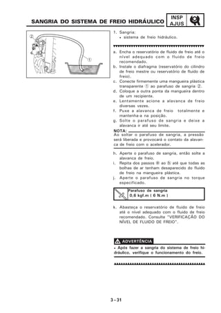3 - 31
INSP
AJUS
1. Sangria:
• sistema de freio hidráulico.
a. Encha o reservatório de fluido de freio até o
nível adequado com o fluido de freio
recomendado.
b. Instale o diafragma (reservatório do cilindro
de freio mestre ou reservatório de fluido de
freio).
c. Conecte firmemente uma mangueira plástica
transparente 1 ao parafuso de sangria 2.
d. Coloque a outra ponta da mangueira dentro
de um recipiente.
e. Lentamente acione a alavanca de freio
diversas vezes.
f. Puxe a alavanca de freio totalmente e
mantenha-a na posição.
g. Solte o parafuso de sangria e deixe a
alavanca ir até seu limite.
Ao soltar o parafuso de sangria, a pressão
será liberada e provocará o contato da alavan-
ca de freio com o acelerador.
NOTA:
Parafuso de sangria
0,6 kgf.m ( 6 N.m )
• Após fazer a sangria do sistema de freio hi-
dráulico, verifique o funcionamento do freio.
VVVVV ADVERTÊNCIA
h. Aperte o parafuso de sangria, então solte a
alavanca de freio.
i. Repita dos passos e ao h até que todas as
bolhas de ar tenham desaparecido do fluido
de freio na mangueira plástica.
j. Aperte o parafuso de sangria no torque
especificado.
k. Abasteça o reservatório de fluido de freio
até o nível adequado com o fluido de freio
recomendado. Consulte "VERIFICAÇÃO DO
NÍVEL DE FLUIDO DE FREIO".
SANGRIA DO SISTEMA DE FREIO HIDRÁULICO
1
2
 