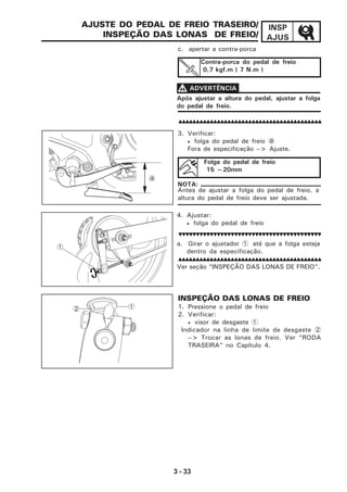 3 - 33
INSP
AJUS
AJUSTE DO PEDAL DE FREIO TRASEIRO/
INSPEÇÃO DAS LONAS DE FREIO/
a. Girar o ajustador 1 até que a folga esteja
dentro da especificação.
Ver seção “INSPEÇÃO DAS LONAS DE FREIO”.
Antes de ajustar a folga do pedal de freio, a
altura do pedal de freio deve ser ajustada.
NOTA:
Contra-porca do pedal de freio
0,7 kgf.m ( 7 N.m )
c. apertar a contra-porca
Após ajustar a altura do pedal, ajustar a folga
do pedal de freio.
VVVVV ADVERTÊNCIA
3. Verificar:
• folga do pedal de freio1a
Fora de especificação --> Ajuste.
Folga do pedal de freio
15 ~20mm
4. Ajustar:
• folga do pedal de freio
INSPEÇÃO DAS LONAS DE FREIO
1. Pressione o pedal de freio
2. Verificar:
• visor de desgaste 1
Indicador na linha de limite de desgaste 2
--> Trocar as lonas de freio. Ver “RODA
TRASEIRA” no Capítulo 4.
1
a
12
 