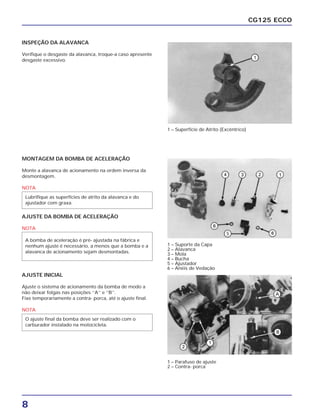 8
CG125 ECCO
INSPEÇÃO DA ALAVANCA
Verifique o desgaste da alavanca, troque-a caso apresente
desgaste excessivo.
MONTAGEM DA BOMBA DE ACELERAÇÃO
Monte a alavanca de acionamento na ordem inversa da
desmontagem.
NOTA
AJUSTE DA BOMBA DE ACELERAÇÃO
NOTA
A bomba de aceleração é pré- ajustada na fábrica e
nenhum ajuste é necessário, a menos que a bomba e a
alavanca de acionamento sejam desmontadas.
Lubrifique as superfícies de atrito da alavanca e do
ajustador com graxa.
AJUSTE INICIAL
Ajuste o sistema de acionamento da bomba de modo a
não deixar folgas nas posições ‘’A’’ e ‘’B’’.
Fixe temporariamente a contra- porca, até o ajuste final.
NOTA
O ajuste final da bomba deve ser realizado com o
carburador instalado na motocicleta.
1 – Superfície de Atrito (Excêntrico)
1 – Suporte da Capa
2 – Alavanca
3 – Mola
4 – Bucha
5 – Ajustador
6 – Anéis de Vedação
1 – Parafuso de ajuste
2 – Contra- porca
 