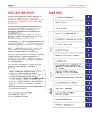 INFORMAÇÕES GERAISCG125
COMO USAR ESTE MANUAL
Este manual de serviços descreve as características
técnicas e os procedimentos de serviço para as
motocicletas HONDA CG 125, CG 125 CARGO, CG 125
TODAY, CG 125 CARGO (CDI), CG 125 TODAY (CDI) E
CG 125 TITAN.
Neste manual estão incluídos os procedimentos de
serviços específicos para as motocicletas acima. Os
procedimentos de serviços comuns às outras
motocicletas Honda são descritos no MANUAL DE
SERVIÇOS BÁSICOS.
Este manual de serviços específicos deve ser usado
sempre em conjunto com o MANUAL DE SERVIÇOS
BÁSICOS ou Manual de Serviços CG 125.
Os capítulos de 1 a 3 referem-se à motocicleta em geral,
enquanto os capítulos de 4 a 16 descrevem as partes da
motocicleta, agrupadas de acordo com a localização.
Localize o capítulo que você pretende consultar nesta
página (Índice Geral). Na primeira página de cada
capítulo você encontrará um índice específico.
Maioria dos capítulos começam com uma ilustração do
conjunto ou sistema, informações de serviços e
especificações técnicas para o capítulo em questão. Os
procedimentos de serviços específicos são detalhados
nas páginas seguintes.
Caso você não consiga localizar a origem de algum
defeito, consulte o capítulo 17 "DIAGNOSE DE
DEFEITOS".
MOTO HONDA DA AMAZÔNIA LTDA
Departamento de Serviços
Setor de Publicações Técnicas
Todas as informações, ilustrações e especificações
incluídas nesta publicação são baseadas nas
informações mais recentes disponíveis sobre o produto
na ocasião em que a impressão do manual foi
autorizada. A MOTO HONDA DA AMAZÔNIA LTDA.
se reserva o direito de alterar as características da
motocicleta a qualquer momento e sem aviso prévio,
não incorrendo po isso em obrigações de qualquer
espécie.
Nenhuma parte desta publicação pode ser reproduzida
sem autorização por escrito.
ÍNDICE GERAL
INFORMAÇÕES GERAIS
LUBRIFICAÇÃO
MANUTENÇÃO
SISTEMA DE ALIMENTAÇÃO
REMOÇÃO/INSTALAÇÃO DO MOTOR
CABEÇOTE/VÁLVULAS
CILINDRO/PISTÃO
EMBREAGEM/BOMBA DE ÓLEO
ALTERNADOR
CARCAÇA DO MOTOR/ÁRVORE DE
MANIVELAS/TRANSMISSÃO/SISTEMA
DE PARTIDA
SISTEMA DE DIREÇÃO/RODA
DIANTEIRA/FREIO/SUSPENSÃO
RODA TRASEIRA/FREIO/SUSPENSÃO
BATERIA/SISTEMA DE CARGA
SISTEMA DE IGNIÇÃO
FAROL/INSTRUMENTOS/
INTERRUPTORES
DIAGRAMA ELÉTRICO
SISTEMA
ELÉTRICO
CHASSIMOTOR
1
2
3
4
5
6
7
8
9
10
11
12
13
14
15
16
DIAGNOSE DE DEFEITOS 17
 