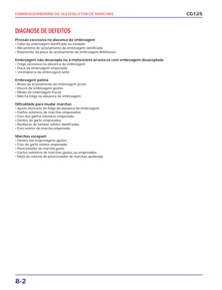 EMBREAGEM/BOMBA DE OLEO/SELETOR DE MARCHAS
8-2
DIAGNOSE DE DEFEITOS
Pressão excessiva na alavanca da embreagem
• Cabo da embreagem danificado ou oxidado
• Mecanismo de acionamento da embreagem danificado
• Rolamento da placa de acionamento da embreagem defeituoso
Embreagem não desacopla ou a motocicleta arrasta-se com embreagem desacoplada
• Folga excessiva na alavanca da embreagem
• Placa da embreagem empenada
• Contraporca da embreagem solta
Embreagem patina
• Braço de acionamento da embreagem preso
• Discos da embreagem gastos
• Molas da embreagem fracas
• Não há folga na alavanca da embreagem
Dificuldade para mudar marchas
• Ajuste incorreto da folga da alavanca da embreagem
• Garfos seletores de marchas empenados
• Eixo dos garfos seletores empenado
• Dentes do garfo empenados
• Ranhuras do tambor seletor danificadas
• Eixo seletor de marcha empenado
Marchas escapam
• Dentes das engrenagens gastos
• Eixo do garfo seletor empenado
• Posicionador de marcha gasto
• Garfos seletores de marchas gastos ou empenados
• Mola de retorno do posicionador de marchas quebrada
CG125
 